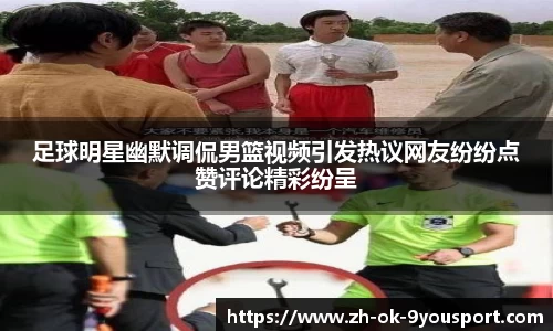 足球明星幽默调侃男篮视频引发热议网友纷纷点赞评论精彩纷呈